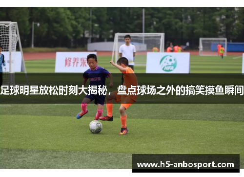 足球明星放松时刻大揭秘，盘点球场之外的搞笑摸鱼瞬间