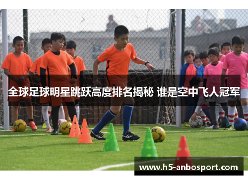 全球足球明星跳跃高度排名揭秘 谁是空中飞人冠军