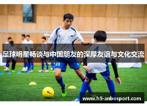 足球明星畅谈与中国朋友的深厚友谊与文化交流