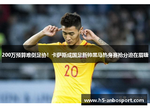 200万预算难倒足协！卡萨斯成国足新帅黑马热身赛抢分迫在眉睫